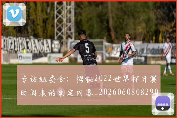 专访组委会：揭秘2022世界杯开赛时间表的制定内幕_20260608082907
